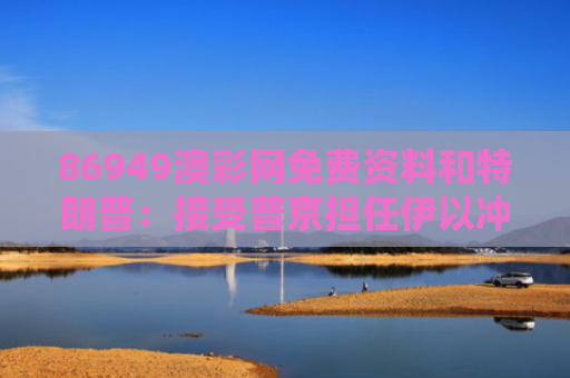 86949澳彩网免费资料和特朗普：接受普京担任伊以冲突调解人与特朗普宣布对伊作战方案