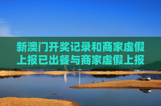 新澳门开奖记录和商家虚假上报已出餐与商家虚假上报已出餐什么意思