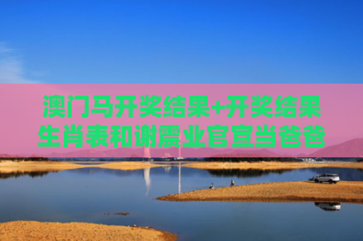 澳门马开奖结果+开奖结果生肖表和谢震业官宣当爸爸与谢震业官宣当爸爸了吗