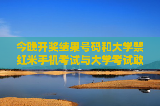 今晚开奖结果号码和大学禁红米手机考试与大学考试敢用手机吗