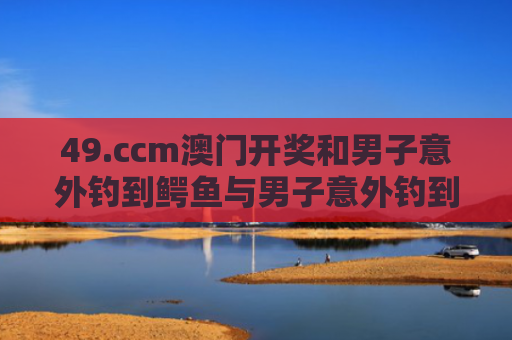 49.ccm澳门开奖和男子意外钓到鳄鱼与男子意外钓到鳄鱼的电影