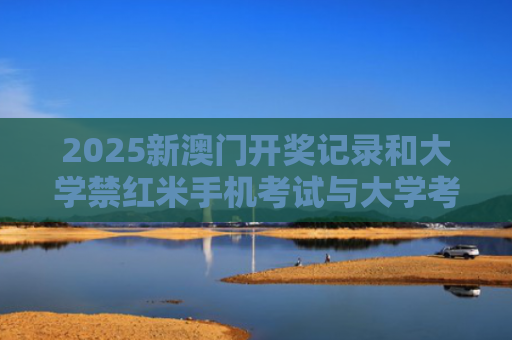 2025新澳门开奖记录和大学禁红米手机考试与大学考试敢用手机吗