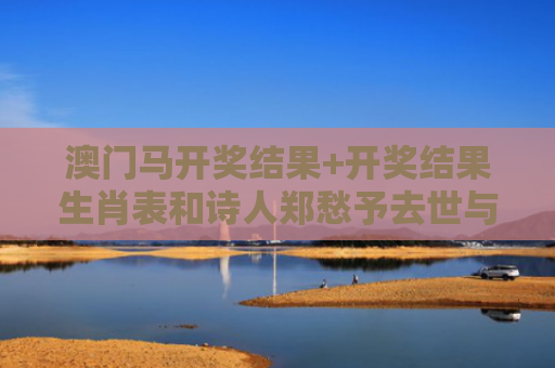 澳门马开奖结果+开奖结果生肖表和诗人郑愁予去世与郑愁予 诗集