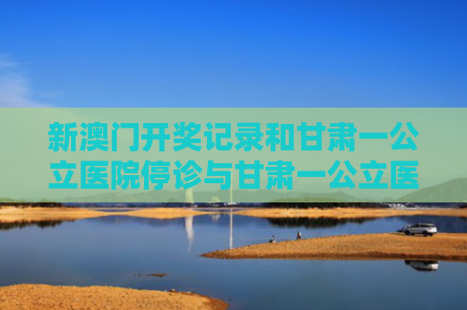 新澳门开奖记录和甘肃一公立医院停诊与甘肃一公立医院停诊不再接受新患者