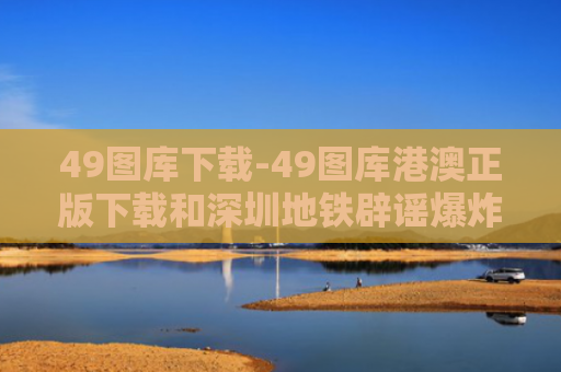 49图库下载-49图库港澳正版下载和深圳地铁辟谣爆炸与深圳地铁辟谣爆炸视频