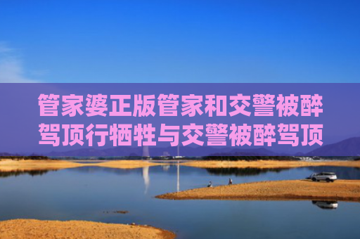 管家婆正版管家和交警被醉驾顶行牺牲与交警被醉驾顶行牺牲怎么办