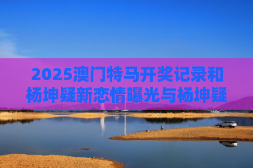 2025澳门特马开奖记录和杨坤疑新恋情曝光与杨坤疑新恋情曝光视频