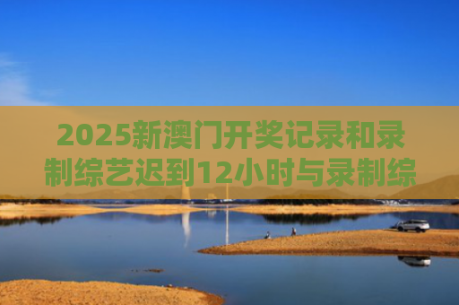 2025新澳门开奖记录和录制综艺迟到12小时与录制综艺迟到12小时怎么办