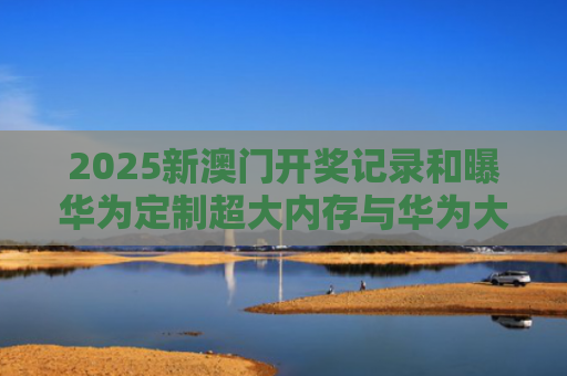 2025新澳门开奖记录和曝华为定制超大内存与华为大内存手机