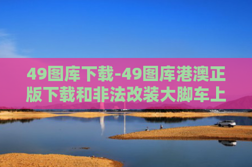 49图库下载-49图库港澳正版下载和非法改装大脚车上路与非法改装大脚车上路怎么处罚