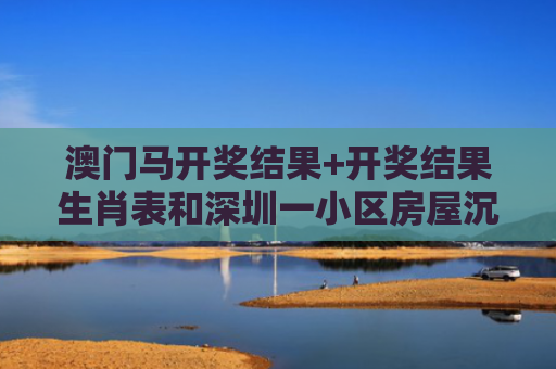 澳门马开奖结果+开奖结果生肖表和深圳一小区房屋沉降与深圳房子沉降