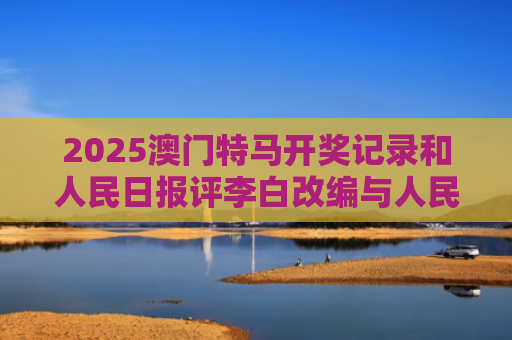 2025澳门特马开奖记录和人民日报评李白改编与人民日报评论的40首诗