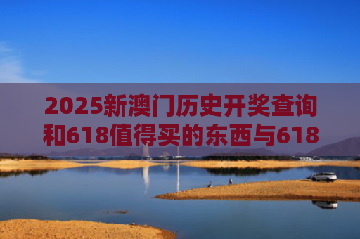 2025新澳门历史开奖查询和618值得买的东西与618值得买的东西有哪些