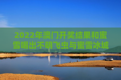 2022年澳门开奖结果和蜜雪喝出不明飞虫与蜜雪冰城喝出虫子怎么处理