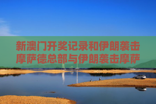 新澳门开奖记录和伊朗袭击摩萨德总部与伊朗袭击摩萨德总部视频