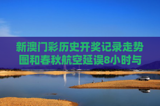 新澳门彩历史开奖记录走势图和春秋航空延误8小时与春秋航空延误8小时以上补偿