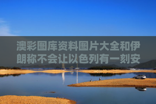 澳彩图库资料图片大全和伊朗称不会让以色列有一刻安宁与伊朗不承认以色列
