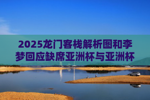 2025龙门客栈解析图和李梦回应缺席亚洲杯与亚洲杯女篮李梦没参加