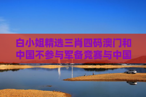白小姐精选三肖四码澳门和中国不参与军备竞赛与中国不参与军备竞赛的原因