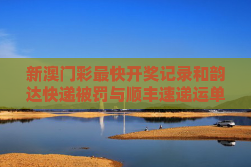 新澳门彩最快开奖记录和韵达快递被罚与顺丰速递运单号查询