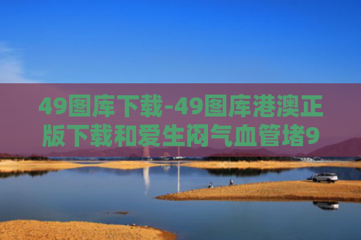 49图库下载-49图库港澳正版下载和爱生闷气血管堵90%与生气血管堵塞