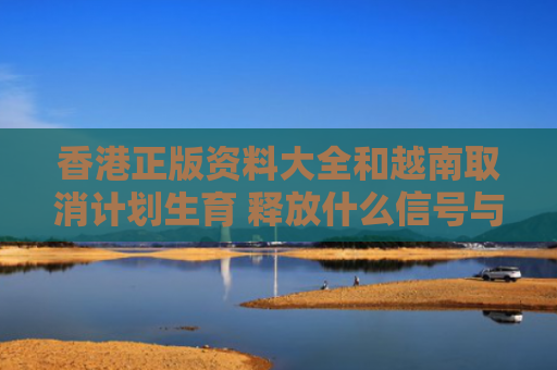 香港正版资料大全和越南取消计划生育 释放什么信号与越南实行计划生育吗