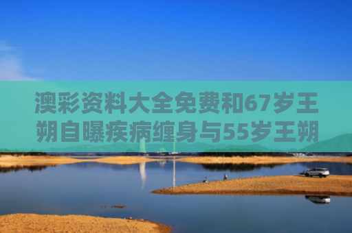 澳彩资料大全免费和67岁王朔自曝疾病缠身与55岁王朔