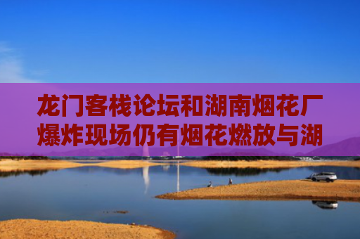 龙门客栈论坛和湖南烟花厂爆炸现场仍有烟花燃放与湖南烟花爆炸事件
