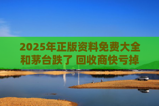 2025年正版资料免费大全和茅台跌了 回收商快亏掉一台奔驰与我们出线了茅台酒回收
