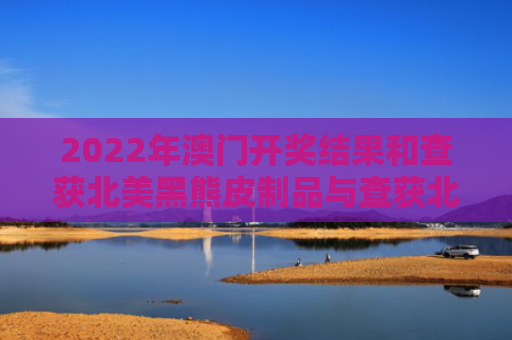 2022年澳门开奖结果和查获北美黑熊皮制品与查获北美黑熊皮制品视频