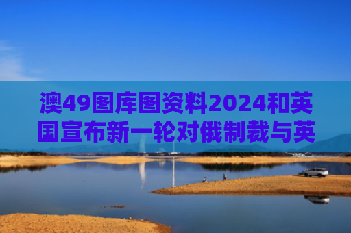 澳49图库图资料2024和英国宣布新一轮对俄制裁与英国宣布对俄的制裁措施