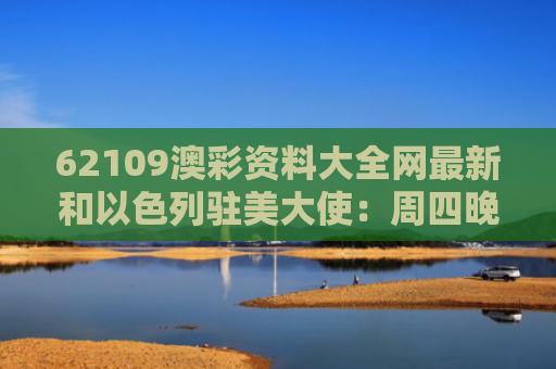 62109澳彩资料大全网最新和以色列驻美大使：周四晚上有“惊喜”与