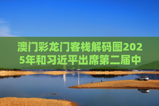 澳门彩龙门客栈解码图2025年和习近平出席第二届中国—中亚峰会与