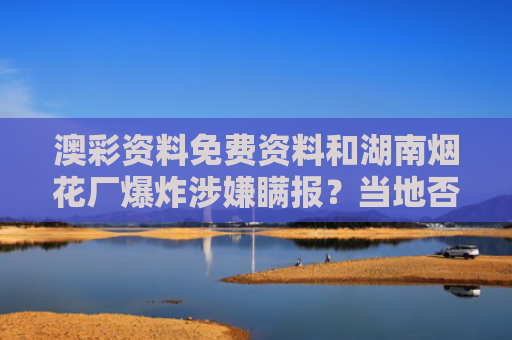 澳彩资料免费资料和湖南烟花厂爆炸涉嫌瞒报？当地否认与湖南烟花爆炸 28人死亡