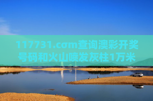 117731.cσm查询澳彩开奖号码和火山喷发灰柱1万米与火山喷发灰柱1万米高