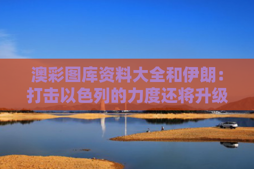 澳彩图库资料大全和伊朗：打击以色列的力度还将升级与伊朗攻打以色列