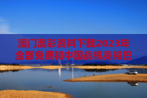 澳门澳彩资料下载2023年全部免费和中国战机亮相巴黎 哪一款最受关注与中国战机2021