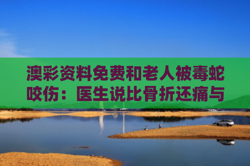 澳彩资料免费和老人被毒蛇咬伤：医生说比骨折还痛与老人被毒蛇咬伤:医生说比骨折还痛怎么办