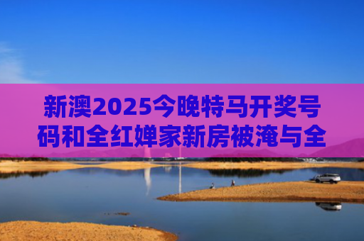 新澳2025今晚特马开奖号码和全红婵家新房被淹与全红婵家房子