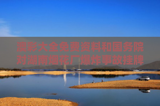 澳彩大全免费资料和国务院对湖南烟花厂爆炸事故挂牌督办与湖南烟花爆竹厂联系方式