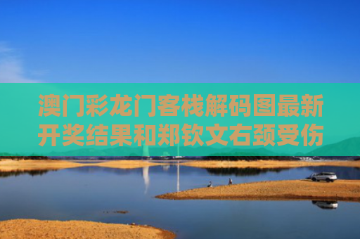 澳门彩龙门客栈解码图最新开奖结果和郑钦文右颈受伤退出柏林赛与男主天天想让我离婚晋江