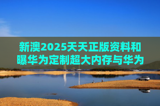 新澳2025天天正版资料和曝华为定制超大内存与华为大内存手机