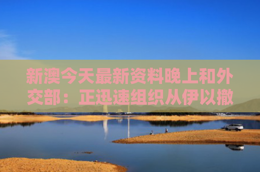 新澳今天最新资料晚上和外交部：正迅速组织从伊以撤侨与