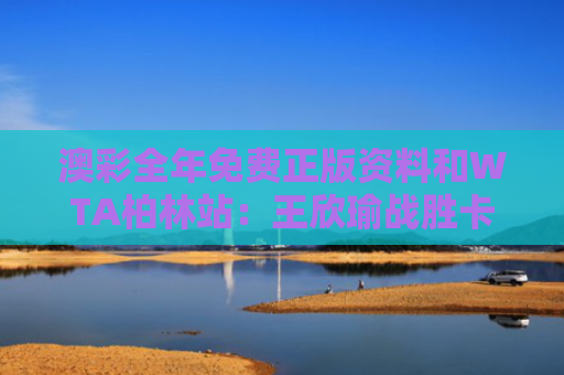 澳彩全年免费正版资料和WTA柏林站：王欣瑜战胜卡萨金娜与王欣瑜网球哪里人