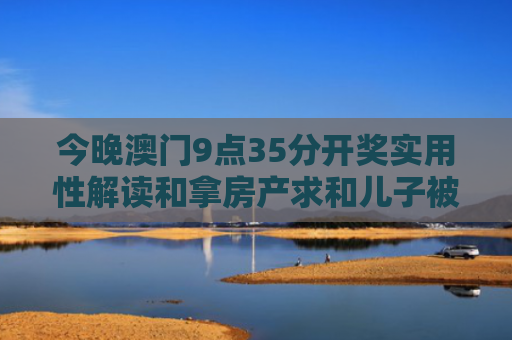 今晚澳门9点35分开奖实用性解读和拿房产求和儿子被拒与拿房产求和儿子被拒交税
