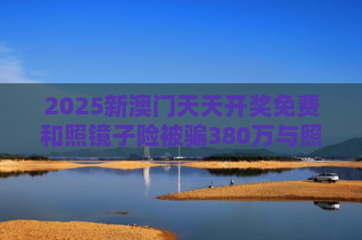 2025新澳门天天开奖免费和照镜子险被骗380万与照镜子险被骗380万怎么处理