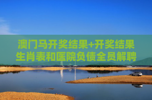 澳门马开奖结果+开奖结果生肖表和医院负债全员解聘与医院负债全员解聘怎么办