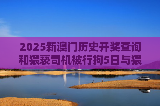 2025新澳门历史开奖查询和猥亵司机被行拘5日与猥琐被拘留5天有案底吗