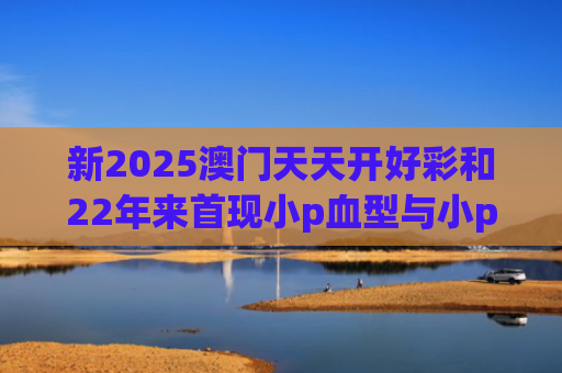 新2025澳门天天开好彩和22年来首现小p血型与小p血型是什么血型