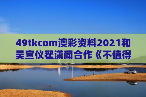 49tkcom澳彩资料2021和吴宣仪翟潇闻合作《不值得》与吴宣仪翟萧闻